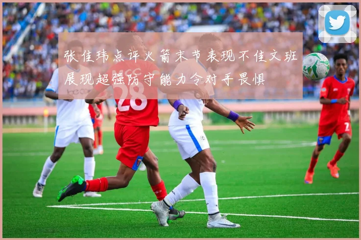 张佳玮点评火箭末节表现不佳文班展现超强防守能力令对手畏惧