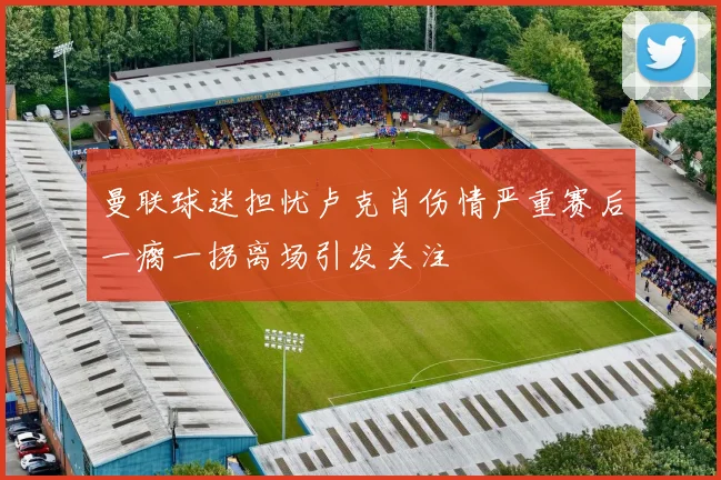 曼联球迷担忧卢克肖伤情严重赛后一瘸一拐离场引发关注