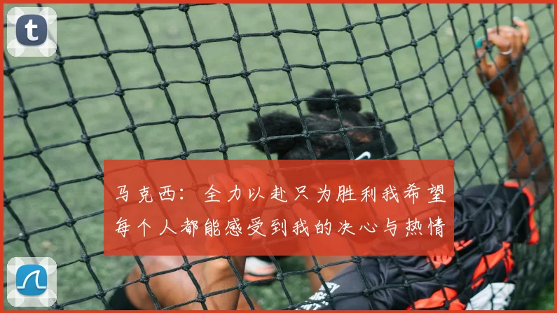 马克西：全力以赴只为胜利我希望每个人都能感受到我的决心与热情