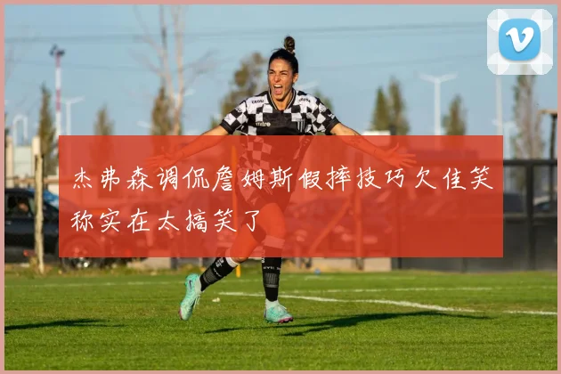 杰弗森调侃詹姆斯假摔技巧欠佳笑称实在太搞笑了