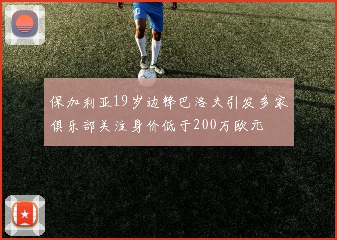 保加利亚19岁边锋巴洛夫引发多家俱乐部关注身价低于200万欧元