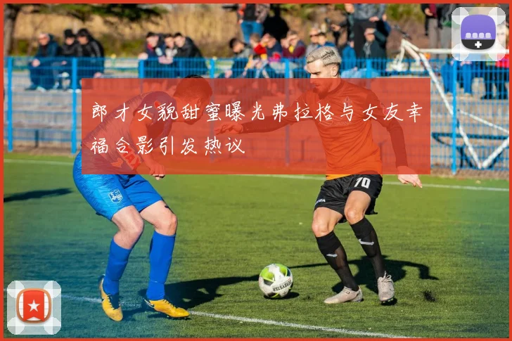 郎才女貌甜蜜曝光弗拉格与女友幸福合影引发热议
