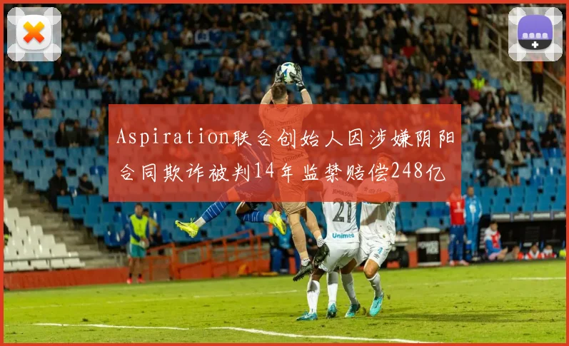 Aspiration联合创始人因涉嫌阴阳合同欺诈被判14年监禁赔偿248亿