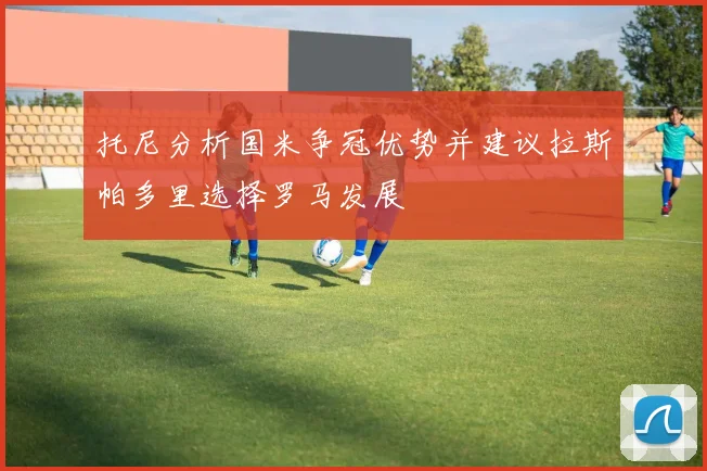 托尼分析国米争冠优势并建议拉斯帕多里选择罗马发展