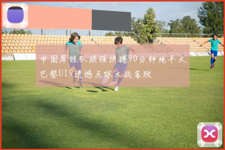 中国犀旺队顽强拼搏90分钟绝平大巴黎U19遗憾点球大战落败