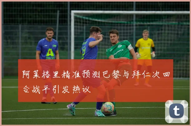 阿莱格里精准预测巴黎与拜仁次回合战平引发热议