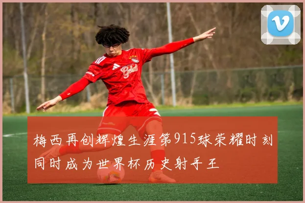 梅西再创辉煌生涯第915球荣耀时刻同时成为世界杯历史射手王