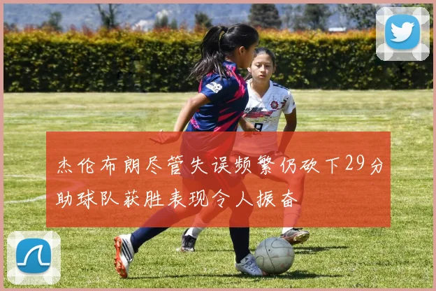 杰伦布朗尽管失误频繁仍砍下29分助球队获胜表现令人振奋