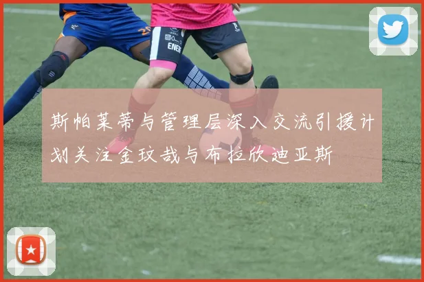 斯帕莱蒂与管理层深入交流引援计划关注金玟哉与布拉欣迪亚斯