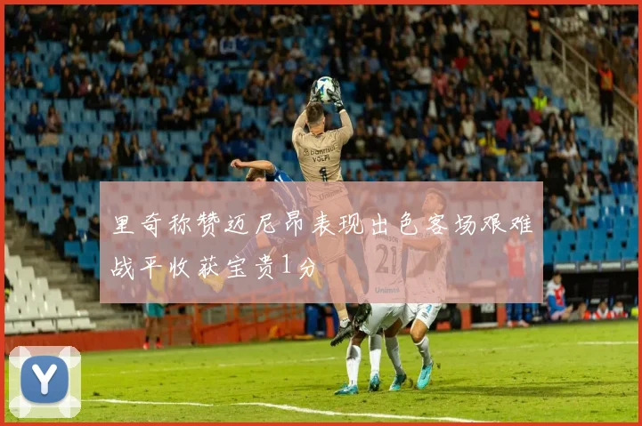 里奇称赞迈尼昂表现出色客场艰难战平收获宝贵1分