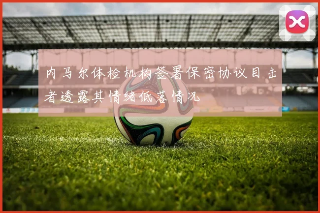 内马尔体检机构签署保密协议目击者透露其情绪低落情况