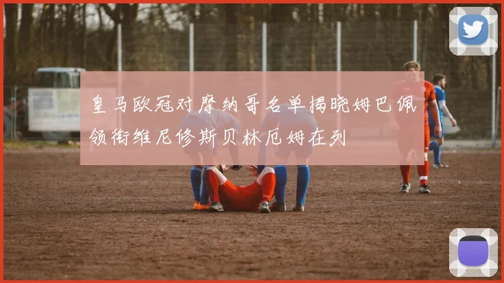 皇马欧冠对摩纳哥名单揭晓姆巴佩领衔维尼修斯贝林厄姆在列